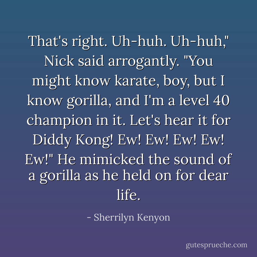 That's right. Uh-huh. Uh-huh," Nick said arrogantly. "You might know karate, boy, but I know gorilla, and I'm a level 40 champion in it. Let's hear it for Diddy Kong! Ew! Ew! Ew! Ew! Ew!" He mimicked the sound of a gorilla as he held on for dear life. - Sherrilyn Kenyon