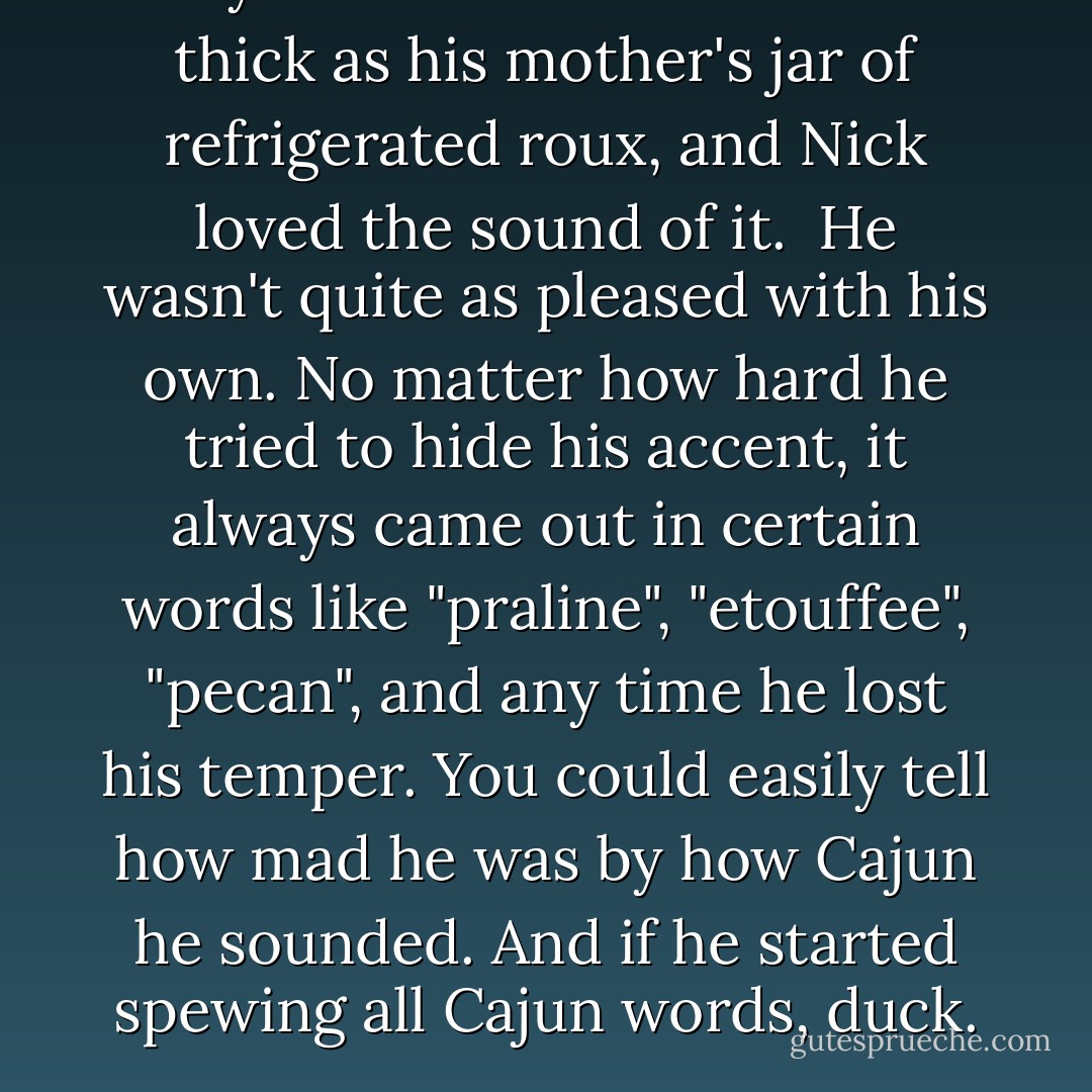 Menyara's Creole accent was as thick as his mother's jar of refrigerated roux, and Nick loved the sound of it.<br /><br />He wasn't quite as pleased with his own. No matter how hard he tried to hide his accent, it always came out in certain words like "praline", "etouffee", "pecan", and any time he lost his temper. You could easily tell how mad he was by how Cajun he sounded. And if he started spewing all Cajun words, duck. - Sherrilyn Kenyon