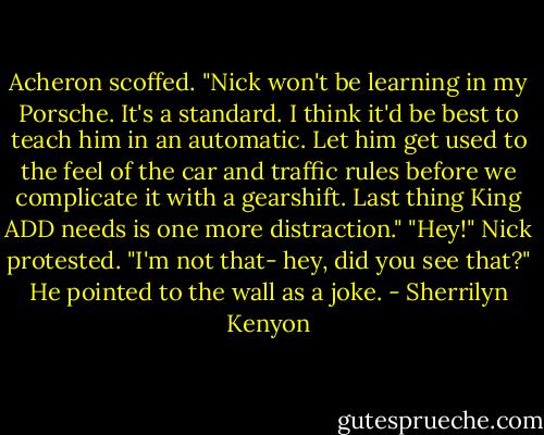 Acheron scoffed. "Nick won't be learning in my Porsche. It's a standard. I think it'd be best to teach him in an automatic. Let him get used to the feel of the car and traffic rules before we complicate it with a gearshift. Last thing King ADD needs is one more distraction."<br />"Hey!" Nick protested. "I'm not that- hey, did you see that?" He pointed to the wall as a joke. - Sherrilyn Kenyon