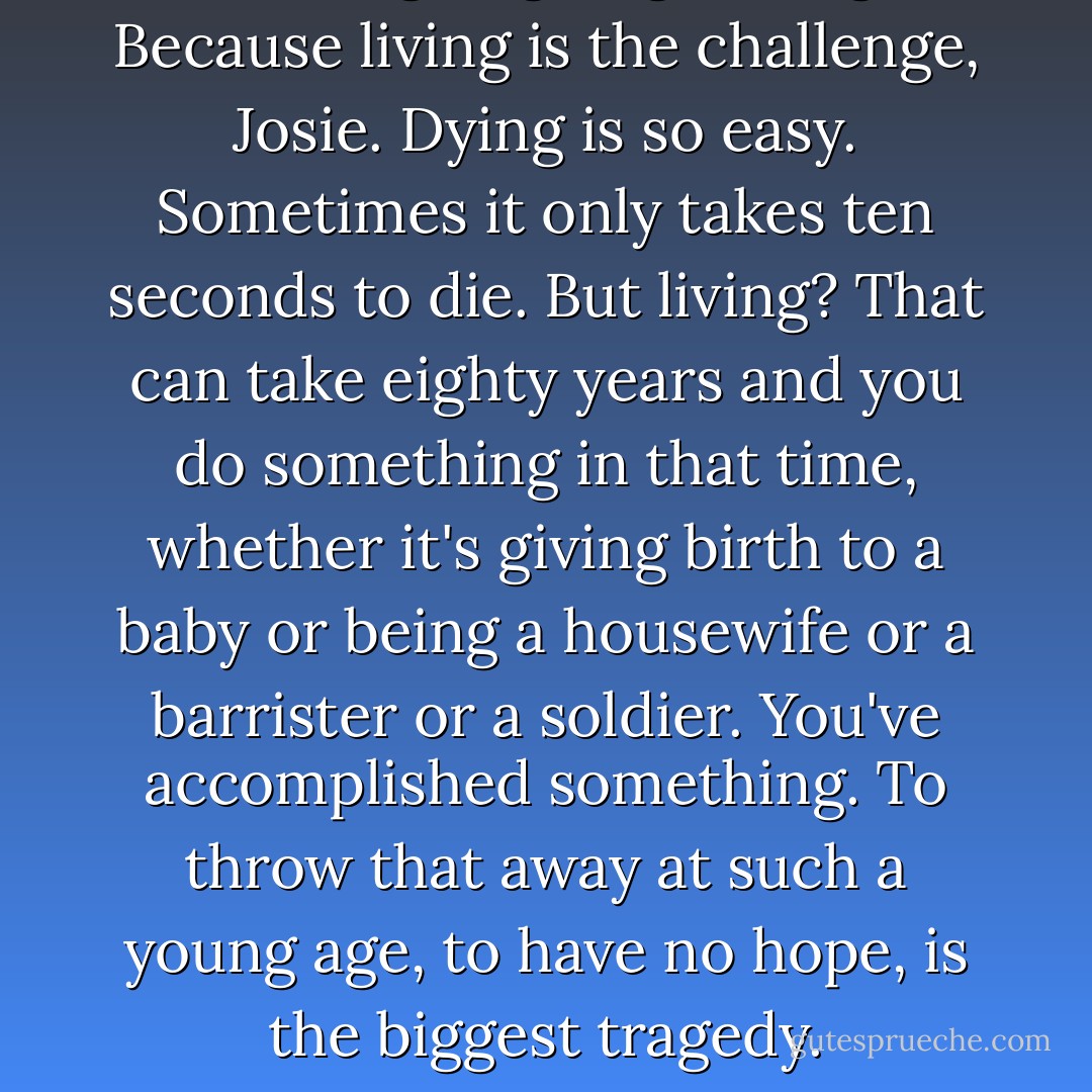 You're going to go living. Because living is the challenge, Josie. Dying is so easy. Sometimes it only takes ten seconds to die. But living? That can take eighty years and you do something in that time, whether it's giving birth to a baby or being a housewife or a barrister or a soldier. You've accomplished something. To throw that away at such a young age, to have no hope, is the biggest tragedy. - Melina Marchetta