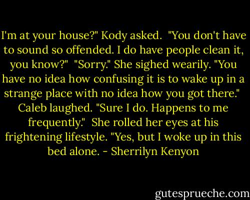 I'm at your house?" Kody asked.<br /><br />"You don't have to sound so offended. I do have people clean it, you know?"<br /><br />"Sorry." She sighed wearily. "You have no idea how confusing it is to wake up in a strange place with no idea how you got there."<br /><br />Caleb laughed. "Sure I do. Happens to me frequently."<br /><br />She rolled her eyes at his frightening lifestyle. "Yes, but I woke up in this bed alone. - Sherrilyn Kenyon