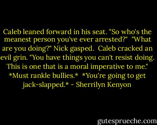 Caleb leaned forward in his seat. "So who's the meanest person you've ever arrested?"<br /><br />"What are you doing?" Nick gasped.<br /><br />Caleb cracked an evil grin. "You have things you can't resist doing. This is one that is a moral imperative to me." *Must rankle bullies.*<br /><br />*You're going to get jack-slapped.* - Sherrilyn Kenyon