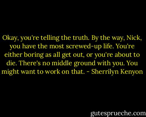 Okay, you're telling the truth. By the way, Nick, you have the most screwed-up life. You're either boring as all get out, or you're about to die. There's no middle ground with you. You might want to work on that. - Sherrilyn Kenyon