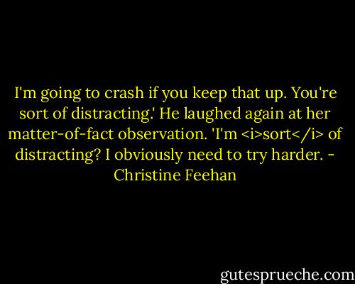 I'm going to crash if you keep that up. You're sort of distracting.'<br />He laughed again at her matter-of-fact observation. 'I'm <i>sort</i> of distracting? I obviously need to try harder. - Christine Feehan