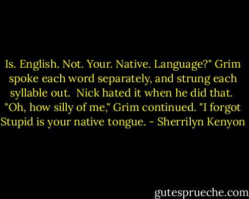 Is. English. Not. Your. Native. Language?" Grim spoke each word separately, and strung each syllable out.<br /><br />Nick hated it when he did that.<br /><br />"Oh, how silly of me," Grim continued. "I forgot Stupid is your native tongue. - Sherrilyn Kenyon