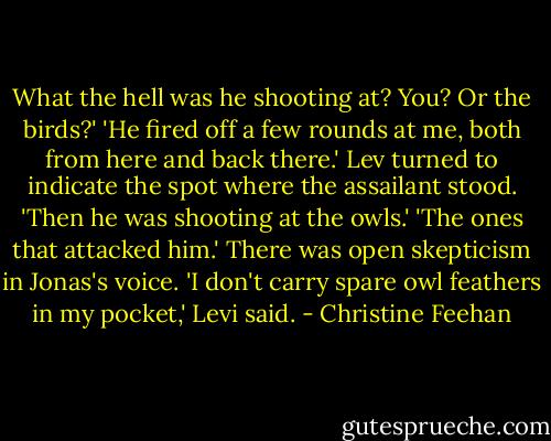 What the hell was he shooting at? You? Or the birds?'<br />'He fired off a few rounds at me, both from here and back there.' Lev turned to indicate the spot where the assailant stood. 'Then he was shooting at the owls.'<br />'The ones that attacked him.' There was open skepticism in Jonas's voice.<br />'I don't carry spare owl feathers in my pocket,' Levi said. - Christine Feehan