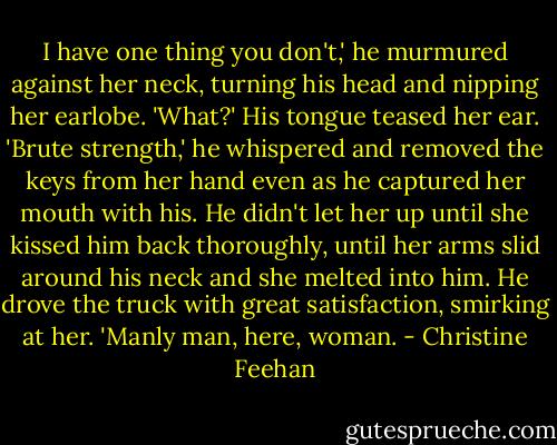 I have one thing you don't,' he murmured against her neck, turning his head and nipping her earlobe.<br />'What?'<br />His tongue teased her ear. 'Brute strength,' he whispered and removed the keys from her hand even as he captured her mouth with his. He didn't let her up until she kissed him back thoroughly, until her arms slid around his neck and she melted into him.<br />He drove the truck with great satisfaction, smirking at her. 'Manly man, here, woman. - Christine Feehan
