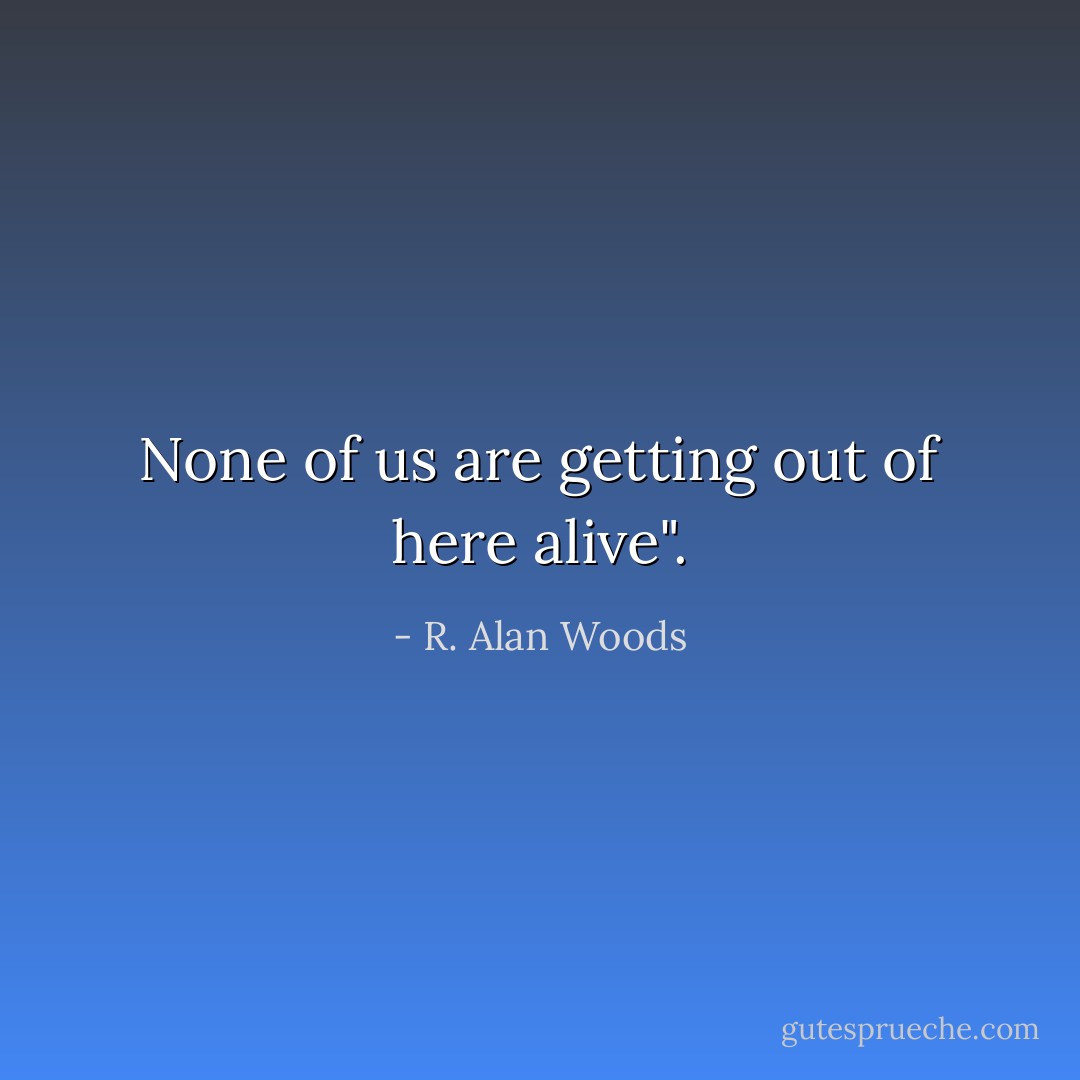 None of us are getting out of here alive". - R. Alan Woods