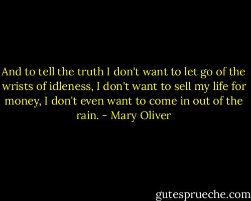 And to tell the truth I don't want to let go of the wrists of idleness, I don't want to sell my life for money, I don't even want to come in out of the rain. - Mary Oliver