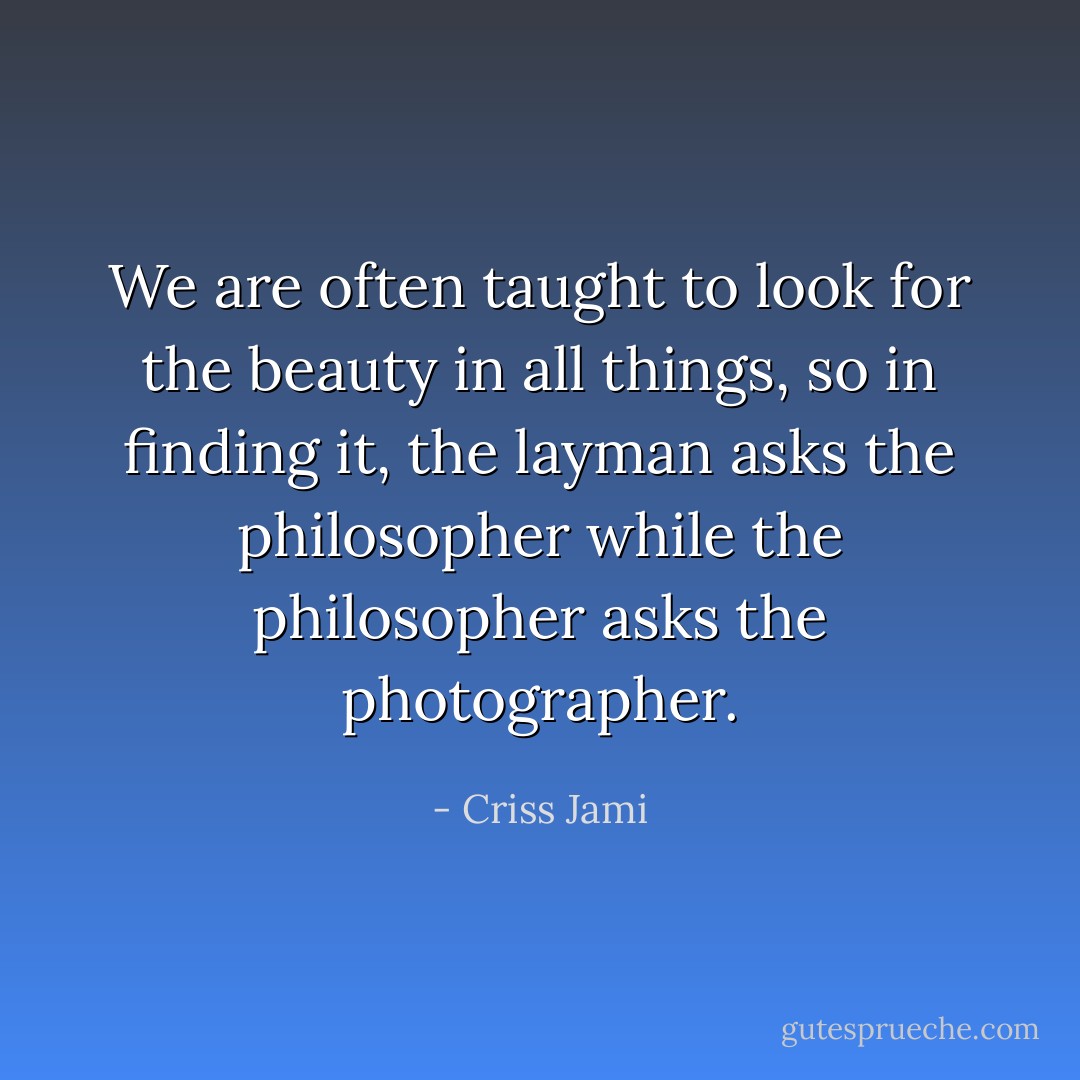 We are often taught to look for the beauty in all things, so in finding it, the layman asks the philosopher while the philosopher asks the photographer. - Criss Jami