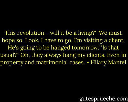 This revolution - will it be a living?'<br />'We must hope so. Look, I have to go, I'm visiting a client. He's going to be hanged tomorrow.'<br />'Is that usual?'<br />'Oh, they always hang my clients. Even in property and matrimonial cases. - Hilary Mantel