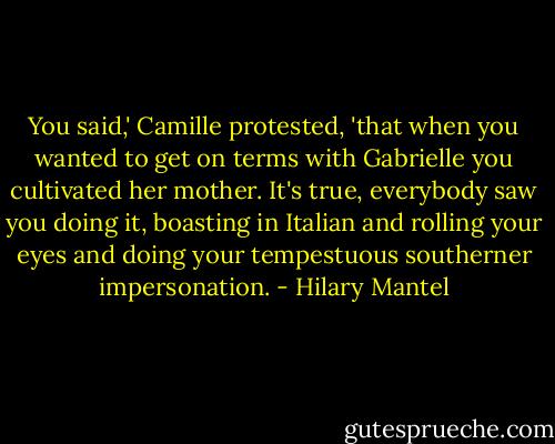 You said,' Camille protested, 'that when you wanted to get on terms with Gabrielle you cultivated her mother. It's true, everybody saw you doing it, boasting in Italian and rolling your eyes and doing your tempestuous southerner impersonation. - Hilary Mantel