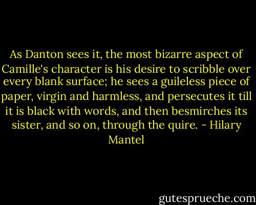 As Danton sees it, the most bizarre aspect of Camille's character is his desire to scribble over every blank surface; he sees a guileless piece of paper, virgin and harmless, and persecutes it till it is black with words, and then besmirches its sister, and so on, through the quire. - Hilary Mantel