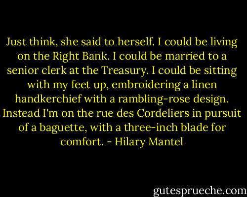 Just think, she said to herself. I could be living on the Right Bank. I could be married to a senior clerk at the Treasury. I could be sitting with my feet up, embroidering a linen handkerchief with a rambling-rose design. Instead I'm on the rue des Cordeliers in pursuit of a baguette, with a three-inch blade for comfort. - Hilary Mantel