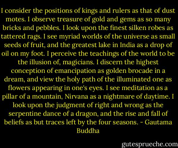 I consider the positions of kings and rulers as that of dust motes. I observe treasure of gold and gems as so many bricks<br />and pebbles. I look upon the finest silken robes as tattered rags. I see myriad worlds of the universe as small seeds of<br />fruit, and the greatest lake in India as a drop of oil on my foot. I perceive the teachings of the world to be the illusion of,<br />magicians. I discern the highest conception of emancipation as golden brocade in a dream, and view the holy path of the<br />illuminated one as flowers appearing in one's eyes. I see meditation as a pillar of a mountain, Nirvana as a nightmare of<br />daytime. I look upon the judgment of right and wrong as the serpentine dance of a dragon, and the rise and fall of beliefs<br />as but traces left by the four seasons. - Gautama Buddha