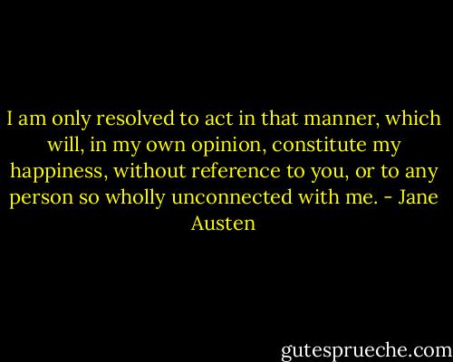 I am only resolved to act in that manner, which will, in my own opinion, constitute my happiness, without reference to you, or to any person so wholly unconnected with me. - Jane Austen