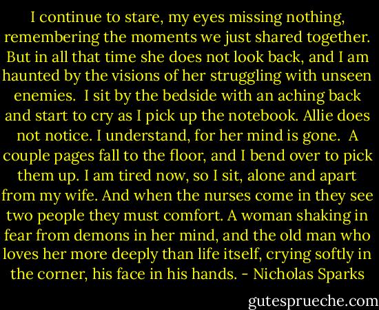 I continue to stare, my eyes missing nothing, remembering the moments we just shared together. But in all that time she does not look back, and I am haunted by the visions of her struggling with unseen enemies.<br /> I sit by the bedside with an aching back and start to cry as I pick up the notebook. Allie does not notice. I understand, for her mind is gone.<br /> A couple pages fall to the floor, and I bend over to pick them up. I am tired now, so I sit, alone and apart from my wife. And when the nurses come in they see two people they must comfort. A woman shaking in fear from demons in her mind, and the old man who loves her more deeply than life itself, crying softly in the corner, his face in his hands. - Nicholas Sparks