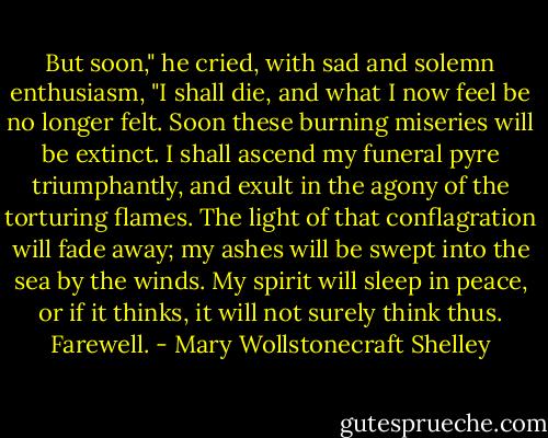 But soon," he cried, with sad and solemn enthusiasm, "I shall die, and what I now feel be no longer felt. Soon these burning miseries will be extinct. I shall ascend my funeral pyre triumphantly, and exult in the agony of the torturing flames. The light of that conflagration will fade away; my ashes will be swept into the sea by the winds. My spirit will sleep in peace, or if it thinks, it will not surely think thus. Farewell. - Mary Wollstonecraft Shelley
