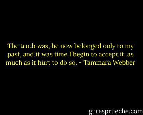 The truth was, he now belonged only to my past, and it was time I begin to accept it, as much as it hurt to do so. - Tammara Webber