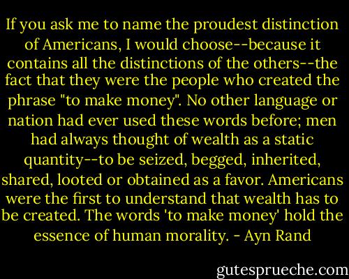 If you ask me to name the proudest distinction of Americans, I would choose--because it contains all the distinctions of the others--the fact that they were the people who created the phrase "to make money". No other language or nation had ever used these words before; men had always thought of wealth as a static quantity--to be seized, begged, inherited, shared, looted or obtained as a favor. Americans were the first to understand that wealth has to be created. The words 'to make money' hold the essence of human morality. - Ayn Rand