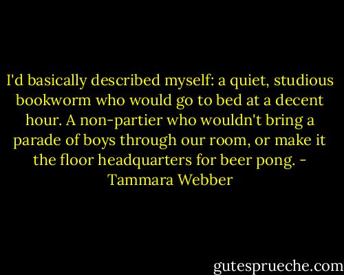 I'd basically described myself: a quiet, studious bookworm who would go to bed at a decent hour. A non-partier who wouldn't bring a parade of boys through our room, or make it the floor headquarters for beer pong. - Tammara Webber