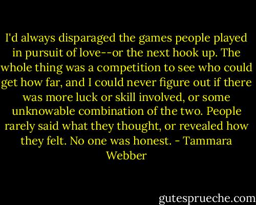 I'd always disparaged the games people played in pursuit of love--or the next hook up. The whole thing was a competition to see who could get how far, and I could never figure out if there was more luck or skill involved, or some unknowable combination of the two. People rarely said what they thought, or revealed how they felt. No one was honest. - Tammara Webber