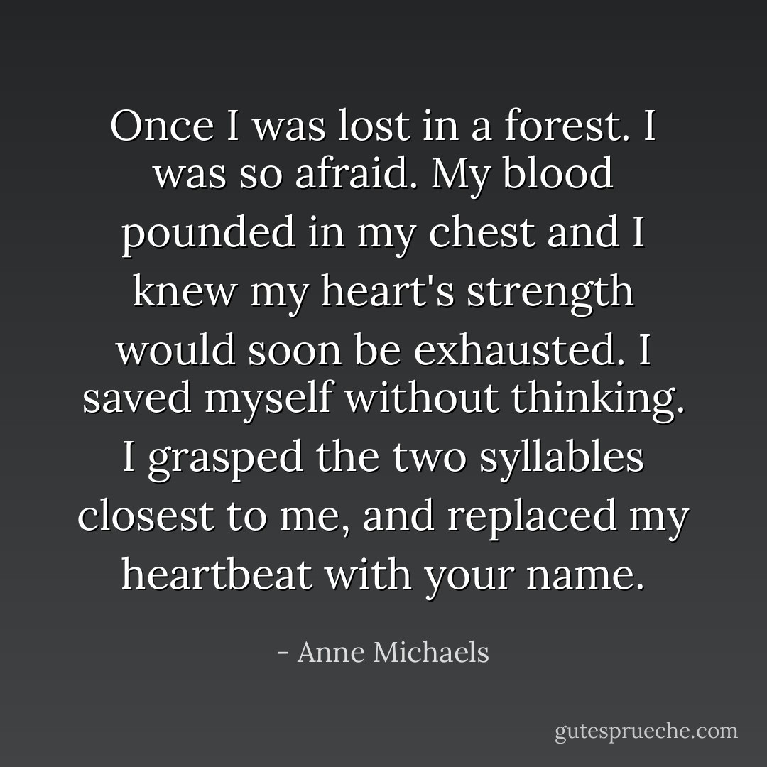 Once I was lost in a forest. I was so afraid. My blood pounded in my chest and I knew my heart's strength would soon be exhausted. I saved myself without thinking. I grasped the two syllables closest to me, and replaced my heartbeat with your name. - Anne Michaels