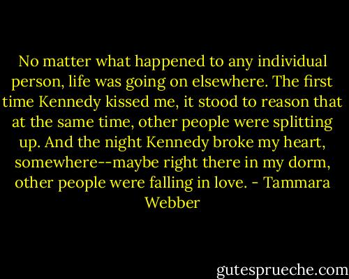 No matter what happened to any individual person, life was going on elsewhere. The first time Kennedy kissed me, it stood to reason that at the same time, other people were splitting up. And the night Kennedy broke my heart, somewhere--maybe right there in my dorm, other people were falling in love. - Tammara Webber