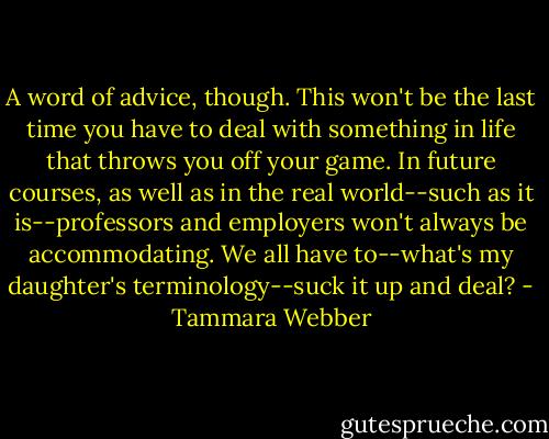 A word of advice, though. This won't be the last time you have to deal with something in life that throws you off your game. In future courses, as well as in the real world--such as it is--professors and employers won't always be accommodating. We all have to--what's my daughter's terminology--suck it up and deal? - Tammara Webber