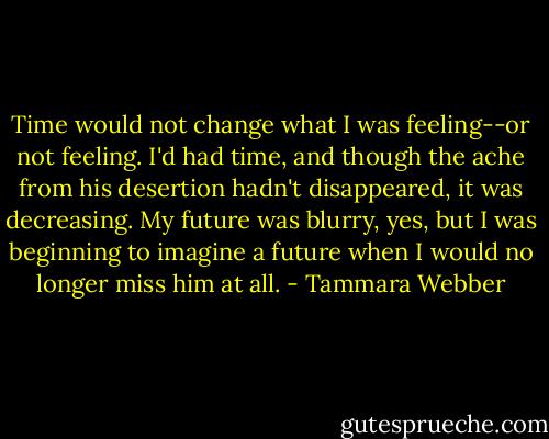 Time would not change what I was feeling--or not feeling. I'd had time, and though the ache from his desertion hadn't disappeared, it was decreasing. My future was blurry, yes, but I was beginning to imagine a future when I would no longer miss him at all. - Tammara Webber