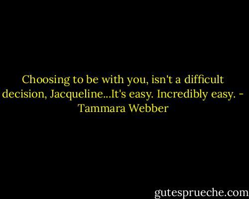 Choosing to be with you, isn't a difficult decision, Jacqueline...It's easy. Incredibly easy. - Tammara Webber