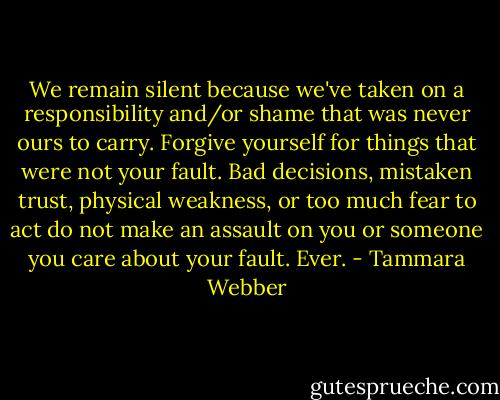 We remain silent because we've taken on a responsibility and/or shame that was never ours to carry. Forgive yourself for things that were not your fault. Bad decisions, mistaken trust, physical weakness, or too much fear to act do not make an assault on you or someone you care about your fault. Ever. - Tammara Webber