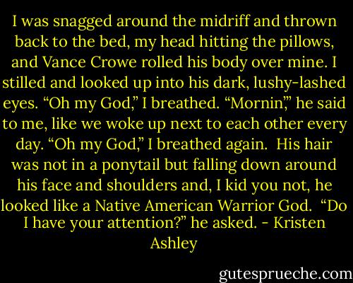 I was snagged around the midriff and thrown back to the bed, my head hitting the pillows, and Vance Crowe rolled his body over mine. I stilled and looked up into his dark, lushy-lashed eyes.<br />“Oh my God,” I breathed.<br />“Mornin’,” he said to me, like we woke up next to each other every day.<br />“Oh my God,” I breathed again. <br />His hair was not in a ponytail but falling down around his face and shoulders and, I kid you not, he looked like a Native American Warrior God. <br />“Do I have your attention?” he asked. - Kristen Ashley
