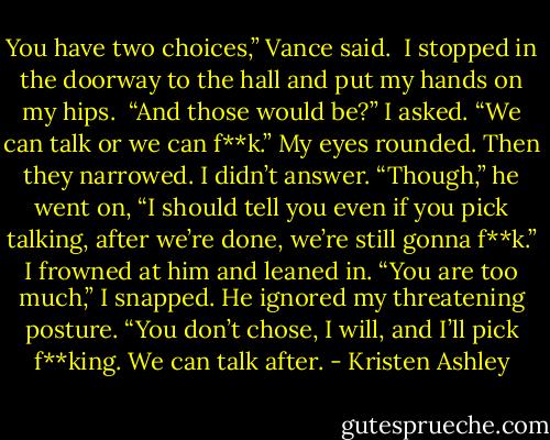 You have two choices,” Vance said. <br />I stopped in the doorway to the hall and put my hands on my hips. <br />“And those would be?” I asked.<br />“We can talk or we can f**k.”<br />My eyes rounded. Then they narrowed. I didn’t answer.<br />“Though,” he went on, “I should tell you even if you pick talking, after we’re done, we’re still gonna f**k.”<br />I frowned at him and leaned in. “You are too much,” I snapped.<br />He ignored my threatening posture. “You don’t chose, I will, and I’ll pick f**king. We can talk after. - Kristen Ashley