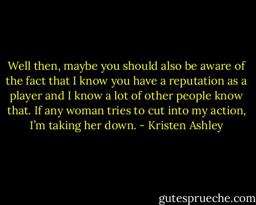 Well then, maybe you should also be aware of the fact that I know you have a reputation as a player and I know a lot of other people know that. If any woman tries to cut into my action, I’m taking her down. - Kristen Ashley