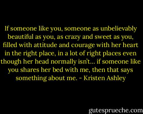 If someone like you, someone as unbelievably beautiful as you, as crazy and sweet as you, filled with attitude and courage with her heart in the right place, in a lot of right places even though her head normally isn’t… if someone like you shares her bed with me, then that says something about me. - Kristen Ashley