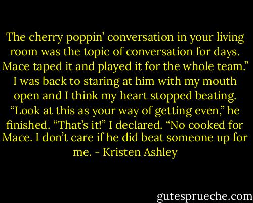 The cherry poppin’ conversation in your living room was the topic of conversation for days. Mace taped it and played it for the whole team.” I was back to staring at him with my mouth open and I think my heart stopped beating. “Look at this as your way of getting even,” he finished.<br />“That’s it!” I declared. “No cooked for Mace. I don’t care if he did beat someone up for me. - Kristen Ashley
