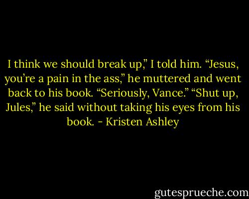 I think we should break up,” I told him.<br />“Jesus, you’re a pain in the ass,” he muttered and went back to his book.<br />“Seriously, Vance.”<br />“Shut up, Jules,” he said without taking his eyes from his book. - Kristen Ashley