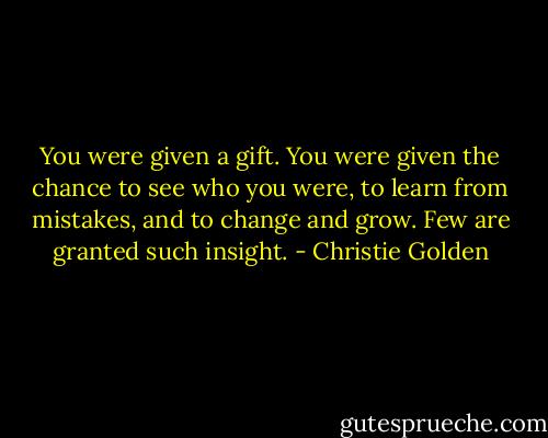 You were given a gift. You were given the chance to see who you were, to learn from mistakes, and to change and grow. Few are granted such insight. - Christie Golden