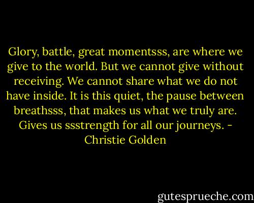 Glory, battle, great momentsss, are where we give to the world. But we cannot give without receiving. We cannot share what we do not have inside. It is this quiet, the pause between breathsss, that makes us what we truly are. Gives us ssstrength for all our journeys. - Christie Golden