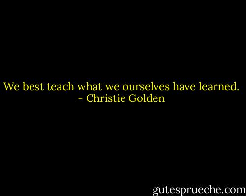 We best teach what we ourselves have learned. - Christie Golden