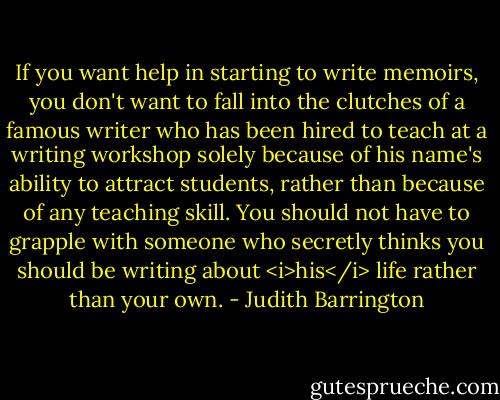 If you want help in starting to write memoirs, you don't want to fall into the clutches of a famous writer who has been hired to teach at a writing workshop solely because of his name's ability to attract students, rather than because of any teaching skill. You should not have to grapple with someone who secretly thinks you should be writing about <i>his</i> life rather than your own. - Judith Barrington