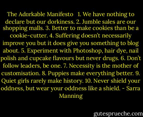 The Ad♥rkable Manifesto<br /> <br />1. We have nothing to declare but our dorkiness.<br />2. Jumble sales are our shopping malls.<br />3. Better to make cookies than be a cookie-cutter.<br />4. Suffering doesn’t necessarily improve you but it does give you something to blog about.<br />5. Experiment with Photoshop, hair dye, nail polish and cupcake flavours but never drugs.<br />6. Don’t follow leaders, be one.<br />7. Necessity is the mother of customisation.<br />8. Puppies make everything better.<br />9. Quiet girls rarely make history.<br />10. Never shield your oddness, but wear your oddness like a shield. - Sarra Manning