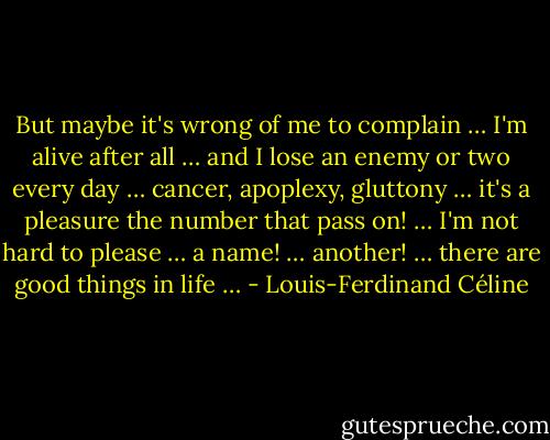 But maybe it's wrong of me to complain … I'm alive after all … and I lose an enemy or two every day … cancer, apoplexy, gluttony … it's a pleasure the number that pass on! … I'm not hard to please … a name! … another! … there are good things in life … - Louis-Ferdinand Céline