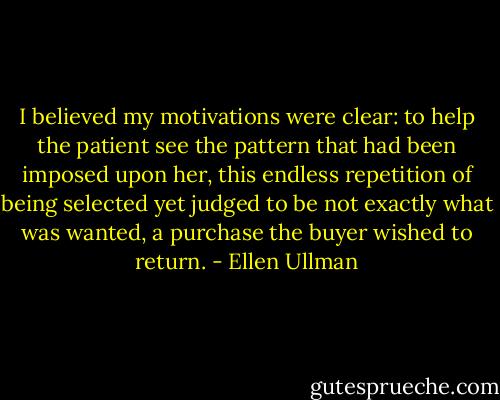 I believed my motivations were clear: to help the patient see the pattern that had been imposed upon her, this endless repetition of being selected yet judged to be not exactly what was wanted, a purchase the buyer wished to return. - Ellen Ullman