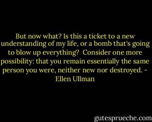 But now what? Is this a ticket to a new understanding of my life, or a bomb that's going to blow up everything?<br /><br />Consider one more possibility: that you remain essentially the same person you were, neither new nor destroyed. - Ellen Ullman