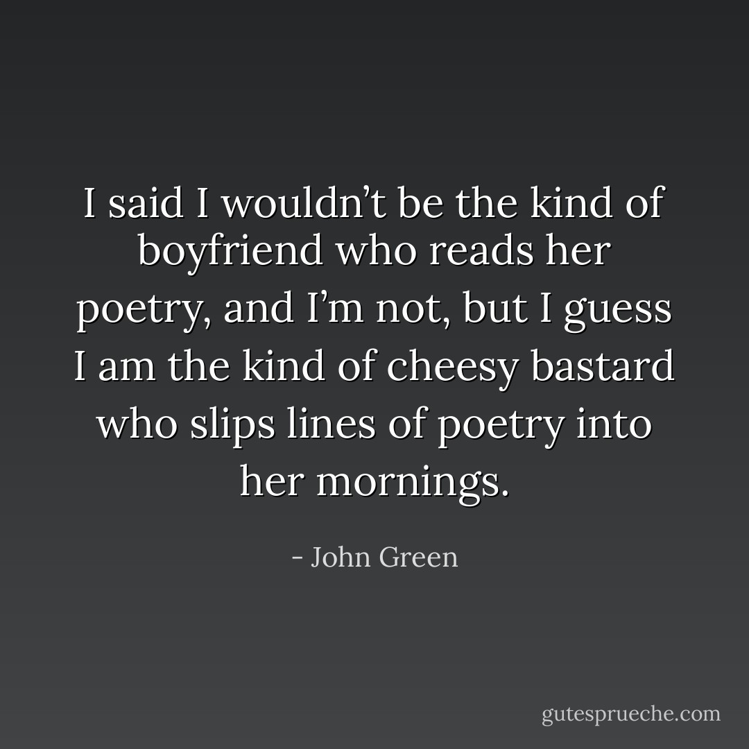 I said I wouldn’t be the kind of boyfriend who reads her poetry, and I’m not, but I guess I am the kind of cheesy bastard who slips lines of poetry into her mornings. - John Green