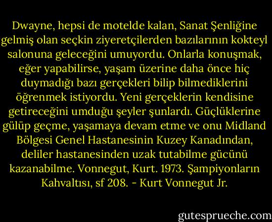 Dwayne, hepsi de motelde kalan, Sanat Şenliğine gelmiş olan seçkin ziyeretçilerden bazılarının kokteyl salonuna geleceğini umuyordu. Onlarla konuşmak, eğer yapabilirse, yaşam üzerine daha önce hiç duymadığı bazı gerçekleri bilip bilmediklerini öğrenmek istiyordu. Yeni gerçeklerin kendisine getireceğini umduğu şeyler şunlardı. Güçlüklerine gülüp geçme, yaşamaya devam etme ve onu Midland Bölgesi Genel Hastanesinin Kuzey Kanadından, deliler hastanesinden uzak tutabilme gücünü kazanabilme.<br />Vonnegut, Kurt. 1973. Şampiyonların Kahvaltısı, sf 208. - Kurt Vonnegut Jr.