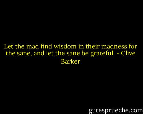 Let the mad find wisdom in their madness for the sane, and let the sane be grateful. - Clive Barker