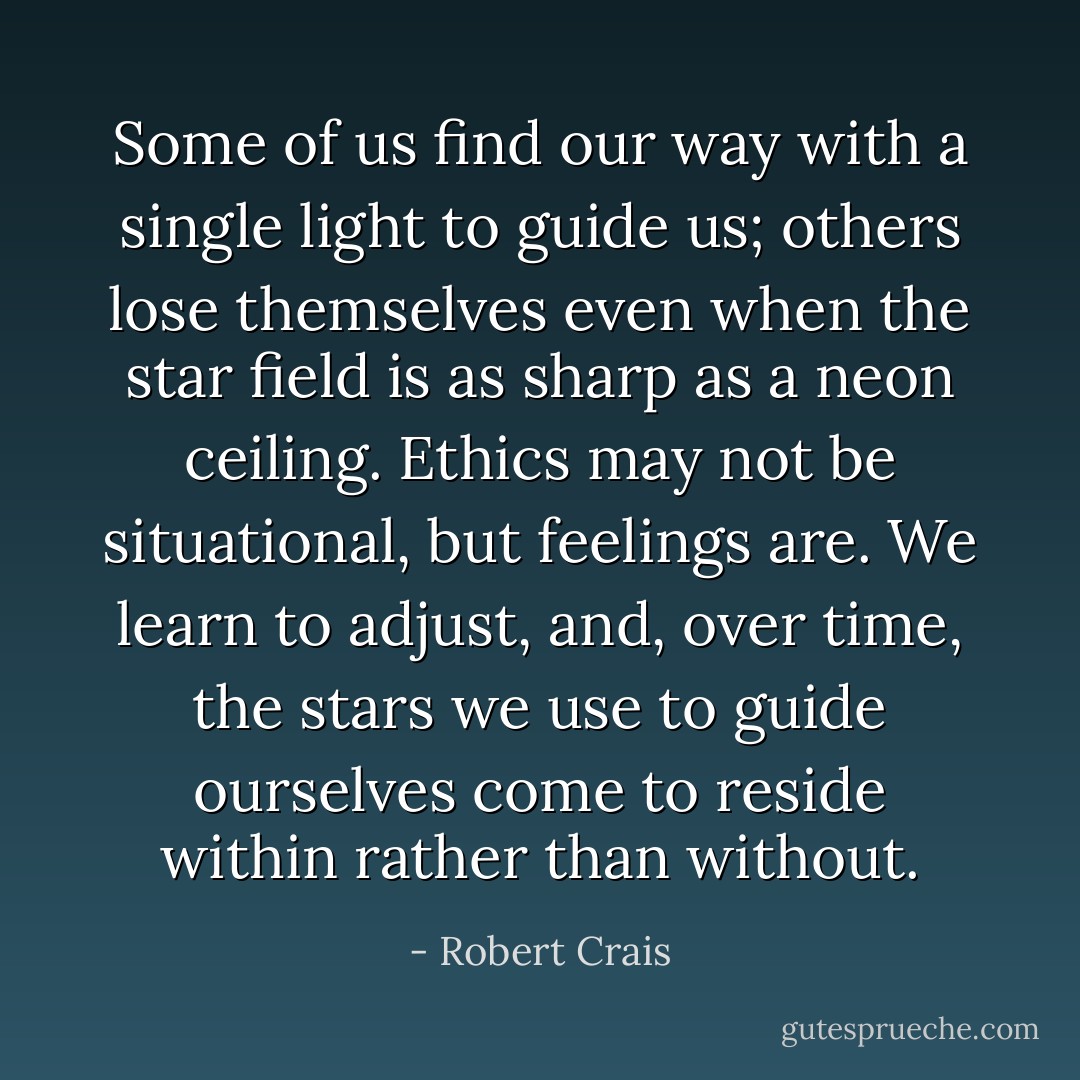Some of us find our way with a single light to guide us; others lose themselves even when the star field is as sharp as a neon ceiling. Ethics may not be situational, but feelings are. We learn to adjust, and, over time, the stars we use to guide ourselves come to reside within rather than without. - Robert Crais
